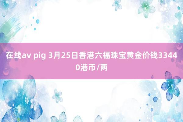 在线av pig 3月25日香港六福珠宝黄金价钱33440港币/两