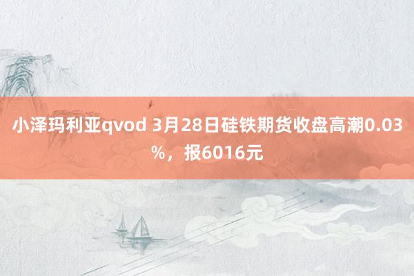 小泽玛利亚qvod 3月28日硅铁期货收盘高潮0.03%，报6016元