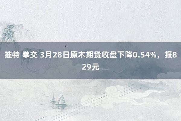 推特 拳交 3月28日原木期货收盘下降0.54%，报829元