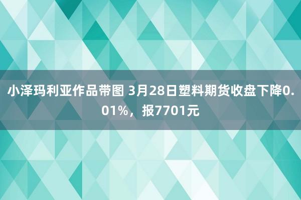 小泽玛利亚作品带图 3月28日塑料期货收盘下降0.01%，报7701元