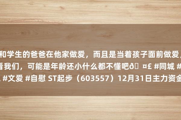 和学生的爸爸在他家做爱，而且是当着孩子面前做爱，太刺激了，孩子完全不看我们，可能是年龄还小什么都不懂吧🤣 #同城 #文爱 #自慰 ST起步（603557）12月31日主力资金净卖出252.73万元