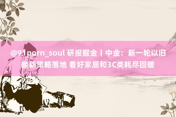 @91porn_soul 研报掘金丨中金：新一轮以旧换新策略落地 看好家居和3C类耗尽回暖