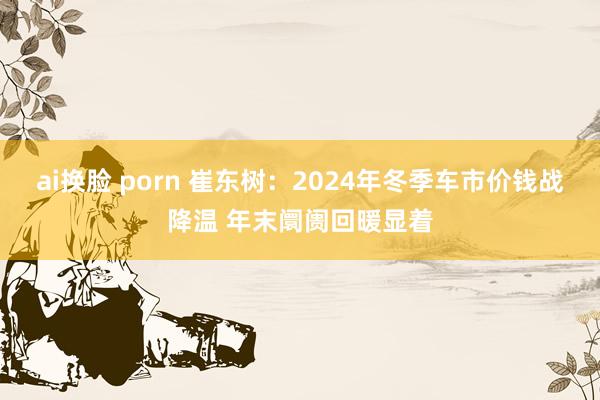 ai换脸 porn 崔东树：2024年冬季车市价钱战降温 年末阛阓回暖显着