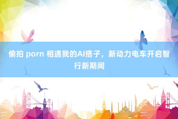 偷拍 porn 相遇我的AI搭子，新动力电车开启智行新期间