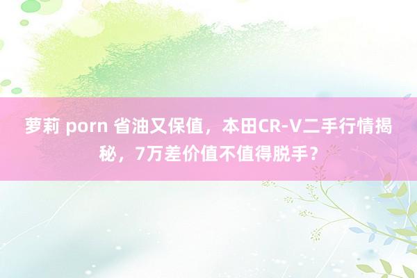 萝莉 porn 省油又保值，本田CR-V二手行情揭秘，7万差价值不值得脱手？