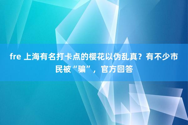 fre 上海有名打卡点的樱花以伪乱真？有不少市民被“骗”，官方回答