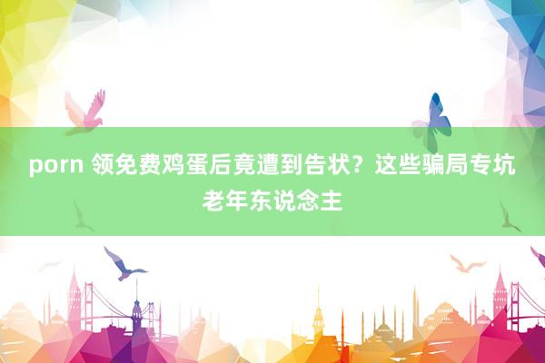 porn 领免费鸡蛋后竟遭到告状？这些骗局专坑老年东说念主