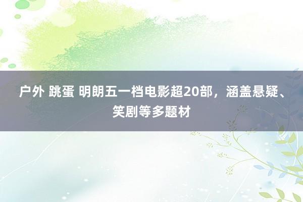 户外 跳蛋 明朗五一档电影超20部，涵盖悬疑、笑剧等多题材