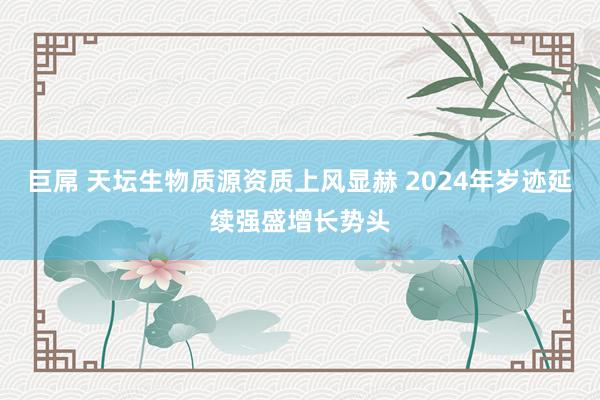 巨屌 天坛生物质源资质上风显赫 2024年岁迹延续强盛增长势头