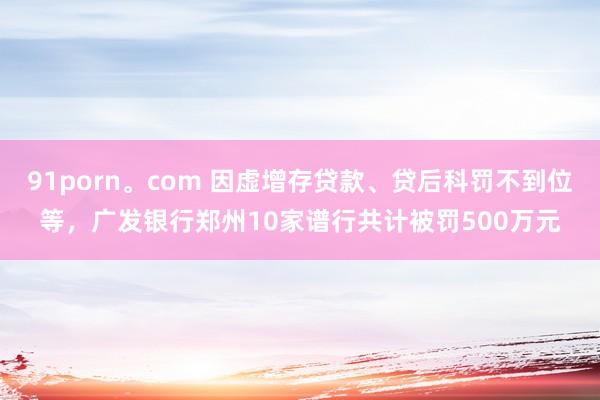 91porn。com 因虚增存贷款、贷后科罚不到位等，广发银行郑州10家谱行共计被罚500万元