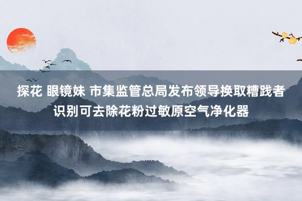 探花 眼镜妹 市集监管总局发布领导换取糟践者识别可去除花粉过敏原空气净化器