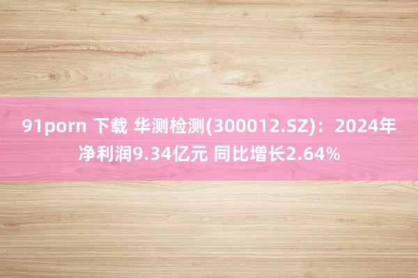 91porn 下载 华测检测(300012.SZ)：2024年净利润9.34亿元 同比增长2.64%