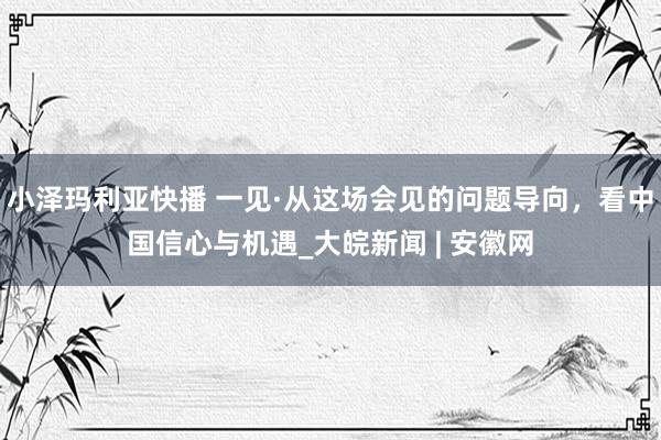 小泽玛利亚快播 一见·从这场会见的问题导向，看中国信心与机遇_大皖新闻 | 安徽网