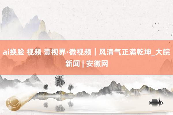 ai换脸 视频 壹视界·微视频｜风清气正满乾坤_大皖新闻 | 安徽网