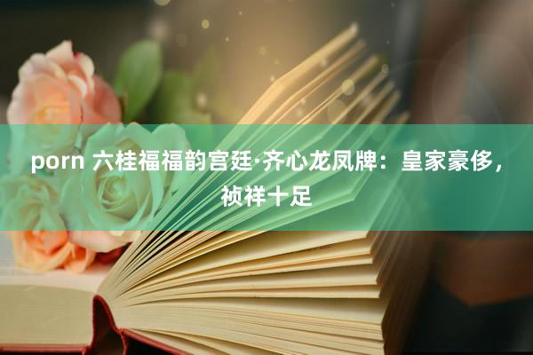 porn 六桂福福韵宫廷·齐心龙凤牌：皇家豪侈，祯祥十足