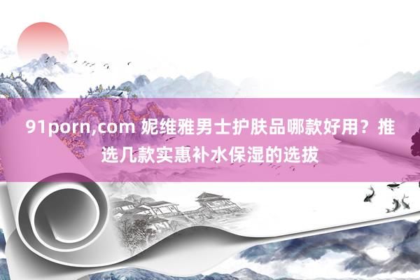 91porn，com 妮维雅男士护肤品哪款好用？推选几款实惠补水保湿的选拔