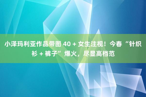 小泽玛利亚作品带图 40 + 女生注视！今春 “针织衫 + 裤子” 爆火，尽显高档范