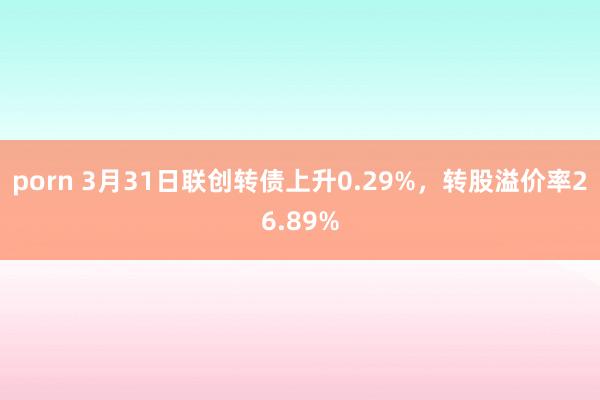 porn 3月31日联创转债上升0.29%，转股溢价率26.89%