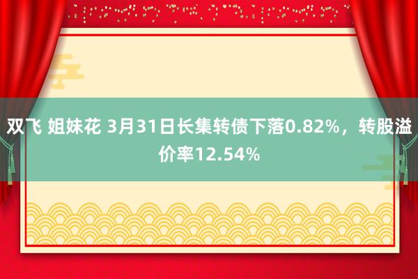 双飞 姐妹花 3月31日长集转债下落0.82%，转股溢价率12.54%