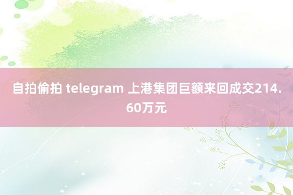 自拍偷拍 telegram 上港集团巨额来回成交214.60万元