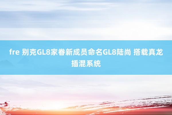 fre 别克GL8家眷新成员命名GL8陆尚 搭载真龙插混系统