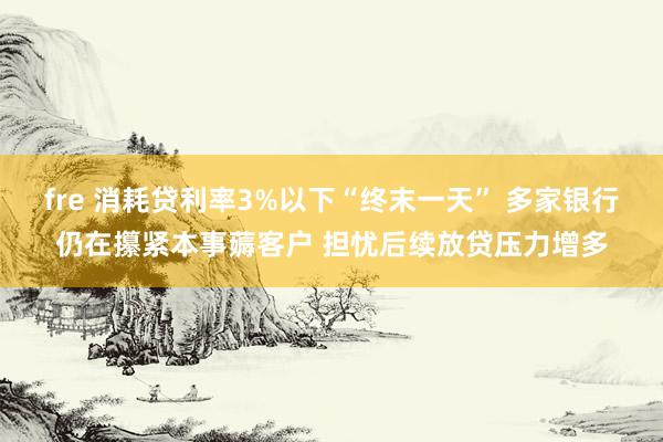 fre 消耗贷利率3%以下“终末一天” 多家银行仍在攥紧本事薅客户 担忧后续放贷压力增多