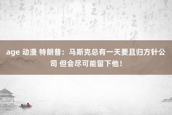 age 动漫 特朗普：马斯克总有一天要且归方针公司 但会尽可能留下他！
