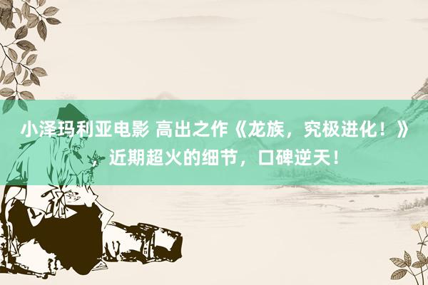 小泽玛利亚电影 高出之作《龙族，究极进化！》，近期超火的细节，口碑逆天！