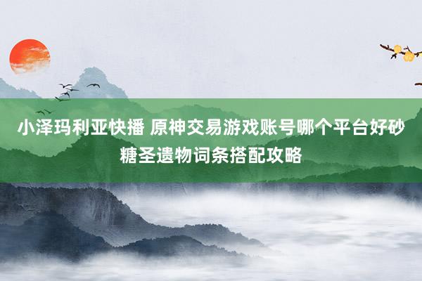 小泽玛利亚快播 原神交易游戏账号哪个平台好砂糖圣遗物词条搭配攻略