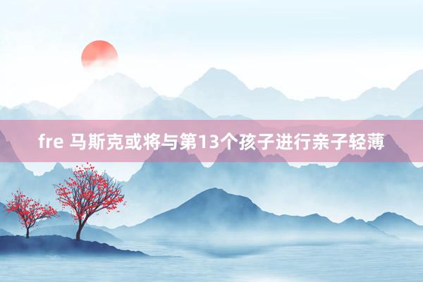 fre 马斯克或将与第13个孩子进行亲子轻薄