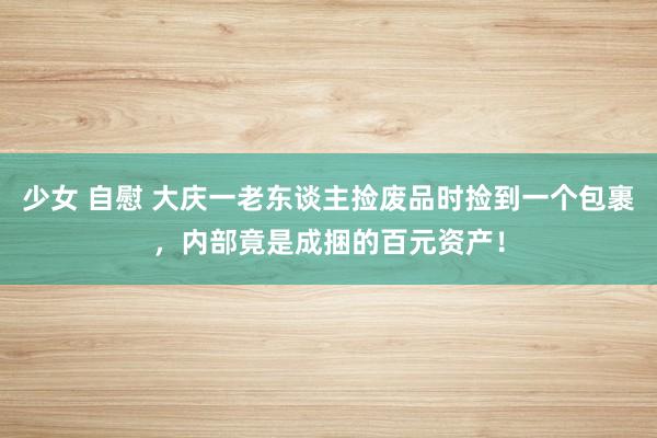 少女 自慰 大庆一老东谈主捡废品时捡到一个包裹，内部竟是成捆的百元资产！