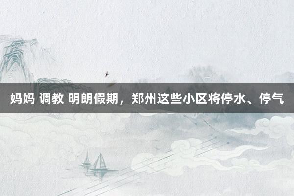 妈妈 调教 明朗假期，郑州这些小区将停水、停气