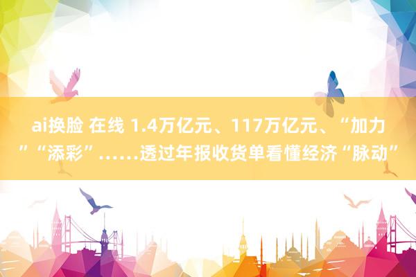 ai换脸 在线 1.4万亿元、117万亿元、“加力”“添彩”……透过年报收货单看懂经济“脉动”