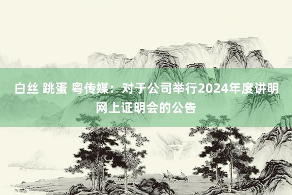 白丝 跳蛋 粤传媒：对于公司举行2024年度讲明网上证明会的公告