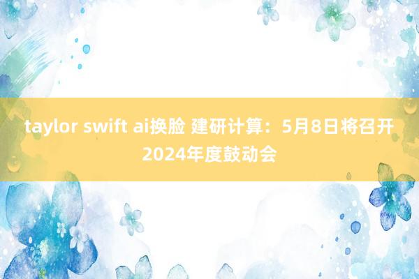 taylor swift ai换脸 建研计算：5月8日将召开2024年度鼓动会