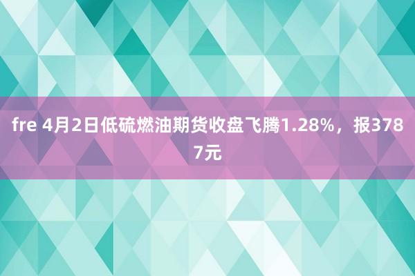 fre 4月2日低硫燃油期货收盘飞腾1.28%，报3787元