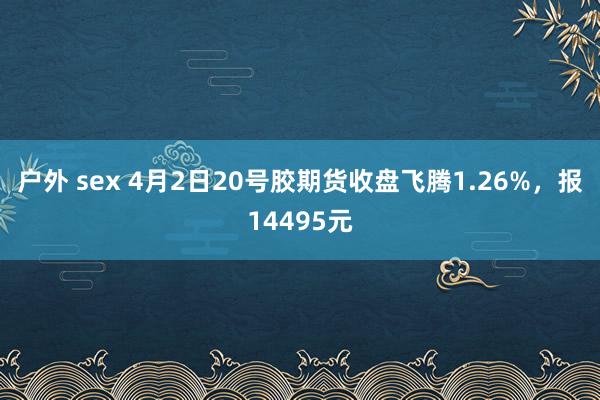 户外 sex 4月2日20号胶期货收盘飞腾1.26%，报14495元