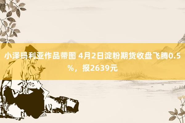小泽玛利亚作品带图 4月2日淀粉期货收盘飞腾0.5%，报2639元