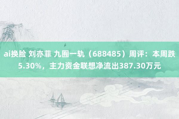 ai换脸 刘亦菲 九囿一轨（688485）周评：本周跌5.30%，主力资金联想净流出387.30万元