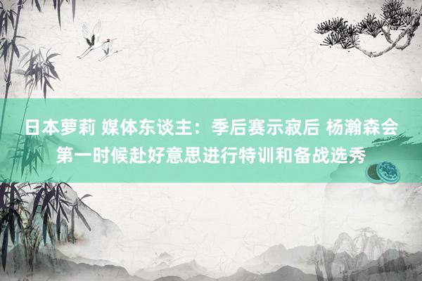 日本萝莉 媒体东谈主：季后赛示寂后 杨瀚森会第一时候赴好意思进行特训和备战选秀