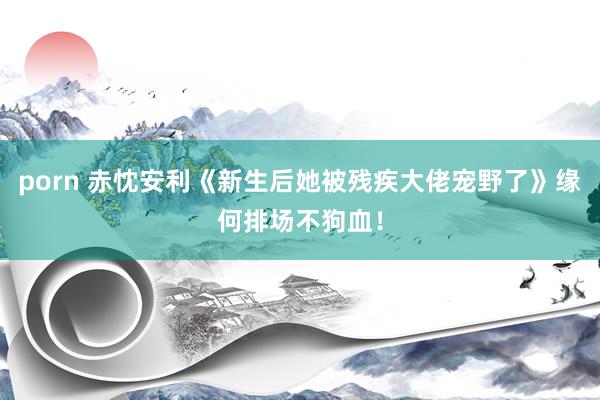 porn 赤忱安利《新生后她被残疾大佬宠野了》缘何排场不狗血！