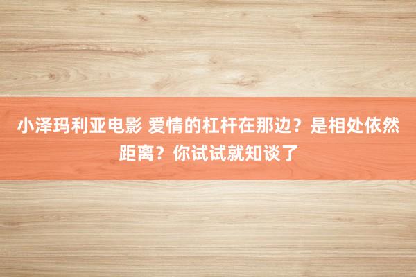 小泽玛利亚电影 爱情的杠杆在那边？是相处依然距离？你试试就知谈了