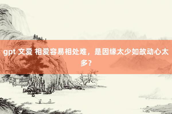 gpt 文爱 相爱容易相处难，是因缘太少如故动心太多？
