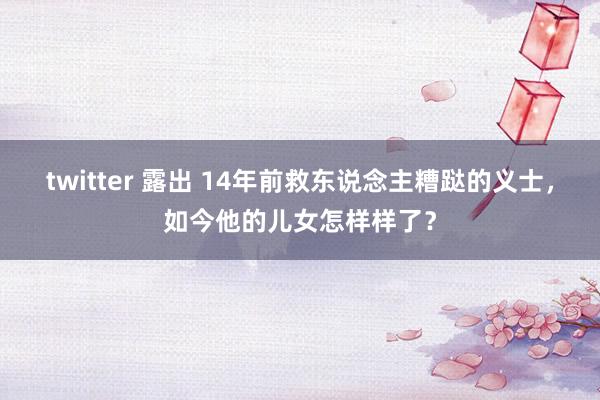 twitter 露出 14年前救东说念主糟跶的义士，如今他的儿女怎样样了？