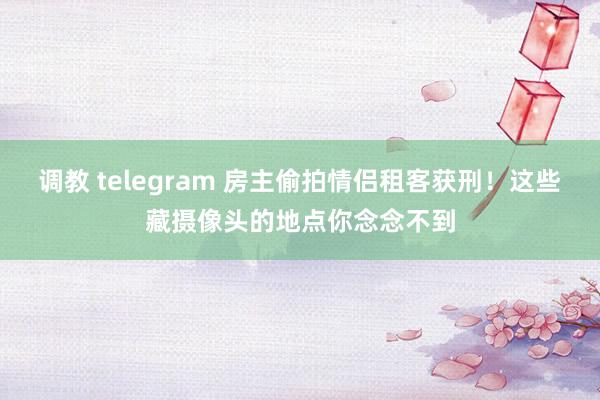 调教 telegram 房主偷拍情侣租客获刑！这些藏摄像头的地点你念念不到