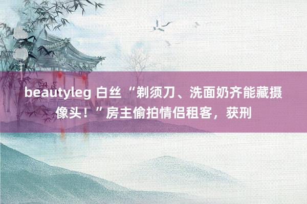 beautyleg 白丝 “剃须刀、洗面奶齐能藏摄像头！”房主偷拍情侣租客，获刑