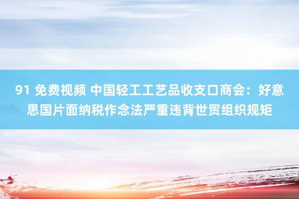 91 免费视频 中国轻工工艺品收支口商会：好意思国片面纳税作念法严重违背世贸组织规矩