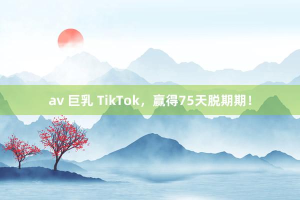 av 巨乳 TikTok，赢得75天脱期期！