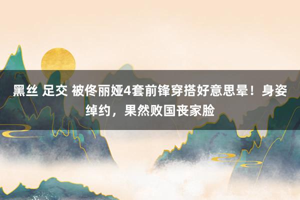 黑丝 足交 被佟丽娅4套前锋穿搭好意思晕！身姿绰约，果然败国丧家脸