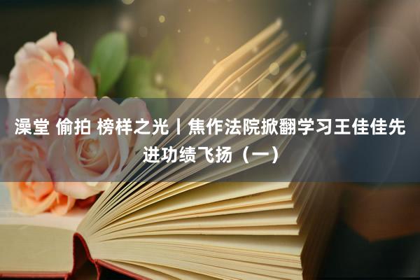 澡堂 偷拍 榜样之光丨焦作法院掀翻学习王佳佳先进功绩飞扬（一）